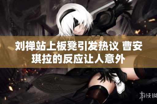刘禅站上板凳引发热议 曹安琪拉的反应让人意外