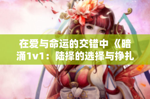 在爱与命运的交错中 《暗涌1v1：陆择的选择与挣扎》