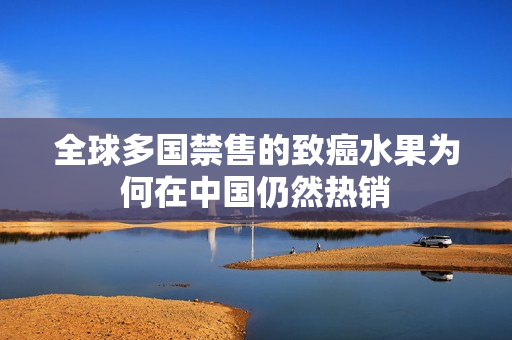 全球多国禁售的致癌水果为何在中国仍然热销