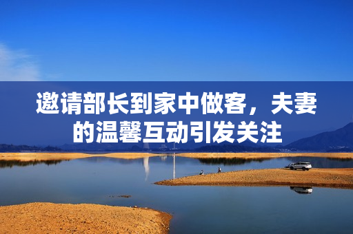 邀请部长到家中做客，夫妻的温馨互动引发关注
