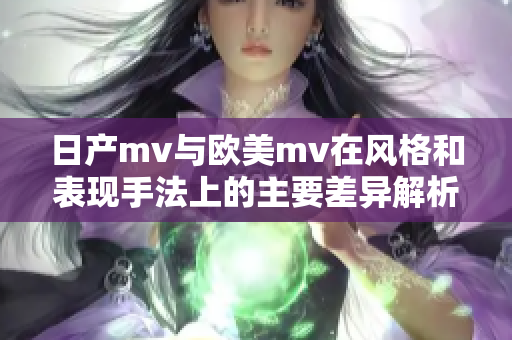 日产mv与欧美mv在风格和表现手法上的主要差异解析