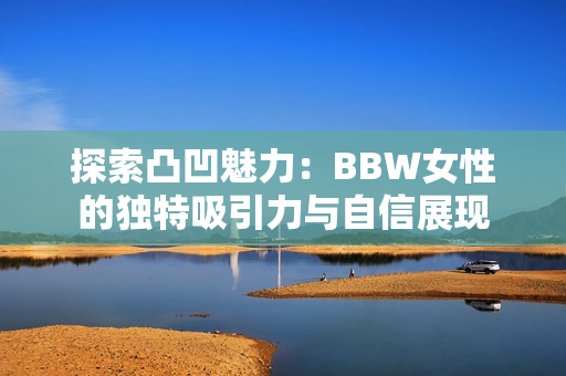 探索凸凹魅力：BBW女性的独特吸引力与自信展现