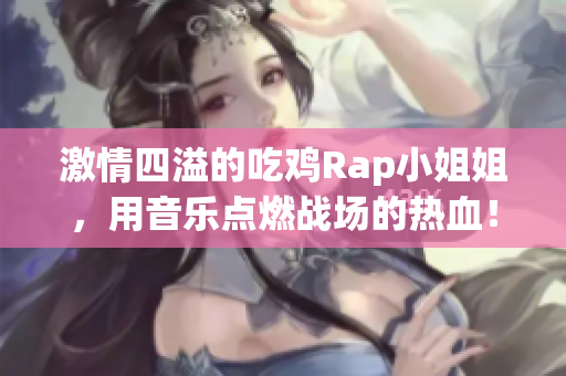激情四溢的吃鸡Rap小姐姐，用音乐点燃战场的热血！