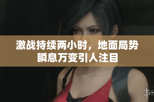 激战持续两小时，地面局势瞬息万变引人注目