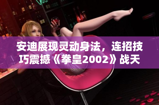 安迪展现灵动身法，连招技巧震撼《拳皇2002》战天成