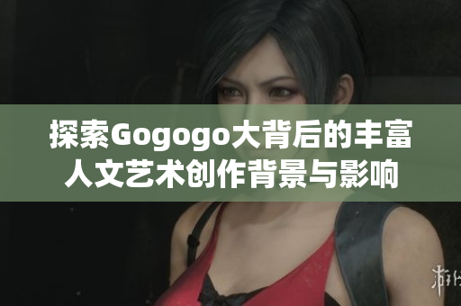 探索Gogogo大背后的丰富人文艺术创作背景与影响