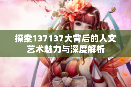 探索137137大背后的人文艺术魅力与深度解析