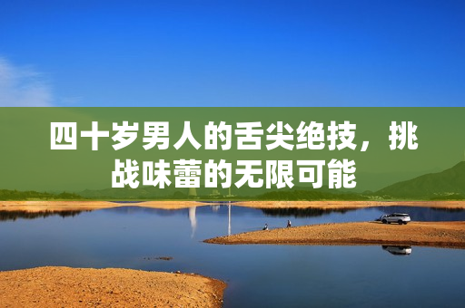 四十岁男人的舌尖绝技，挑战味蕾的无限可能