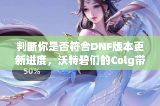 判断你是否符合DNF版本更新进度，沃特碧们的Colg带你了解