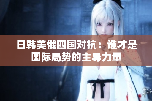 日韩美俄四国对抗：谁才是国际局势的主导力量