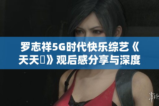 罗志祥5G时代快乐综艺《天天奭》观后感分享与深度评论