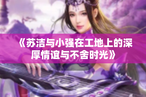 《苏洁与小强在工地上的深厚情谊与不舍时光》