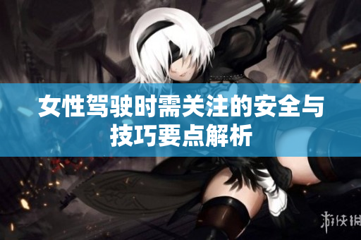 女性驾驶时需关注的安全与技巧要点解析