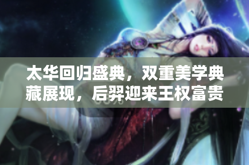 太华回归盛典，双重美学典藏展现，后羿迎来王权富贵联动活动