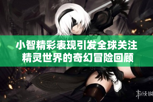 小智精彩表现引发全球关注 精灵世界的奇幻冒险回顾