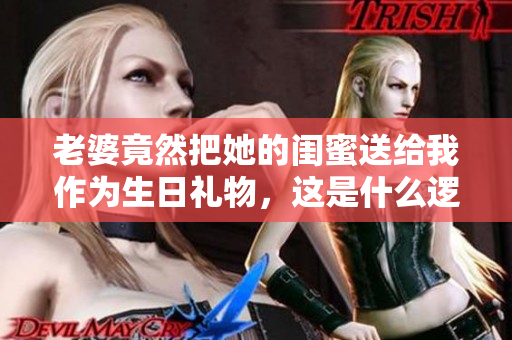 老婆竟然把她的闺蜜送给我作为生日礼物，这是什么逻辑？