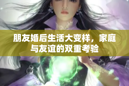 朋友婚后生活大变样，家庭与友谊的双重考验