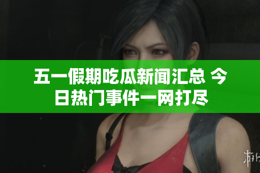 五一假期吃瓜新闻汇总 今日热门事件一网打尽