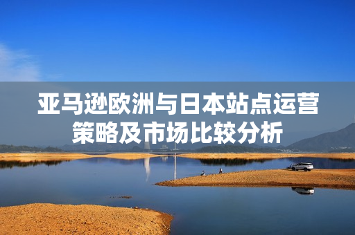 亚马逊欧洲与日本站点运营策略及市场比较分析