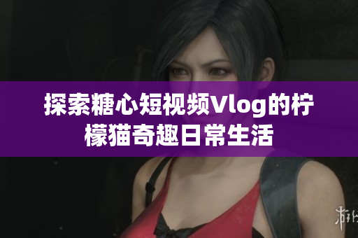 探索糖心短视频Vlog的柠檬猫奇趣日常生活