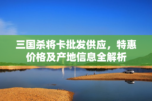 三国杀将卡批发供应，特惠价格及产地信息全解析