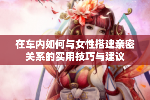 在车内如何与女性搭建亲密关系的实用技巧与建议