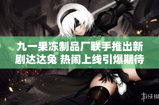 九一果冻制品厂联手推出新剧达达兔 热闹上线引爆期待