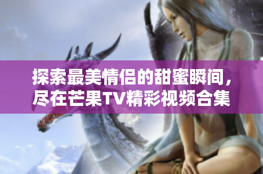 探索最美情侣的甜蜜瞬间，尽在芒果TV精彩视频合集中