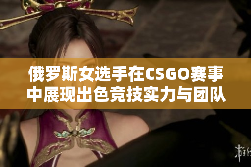 俄罗斯女选手在CSGO赛事中展现出色竞技实力与团队合作
