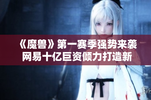 《魔兽》第一赛季强势来袭 网易十亿巨资倾力打造新篇章
