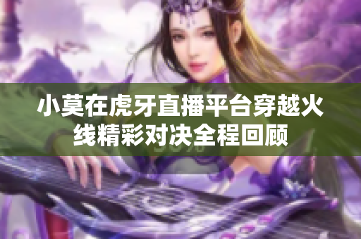 小莫在虎牙直播平台穿越火线精彩对决全程回顾