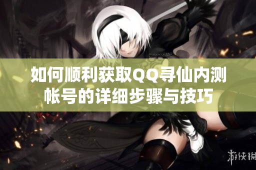 如何顺利获取QQ寻仙内测帐号的详细步骤与技巧