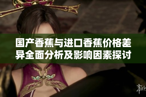 国产香蕉与进口香蕉价格差异全面分析及影响因素探讨