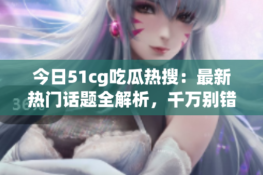 今日51cg吃瓜热搜：最新热门话题全解析，千万别错过！