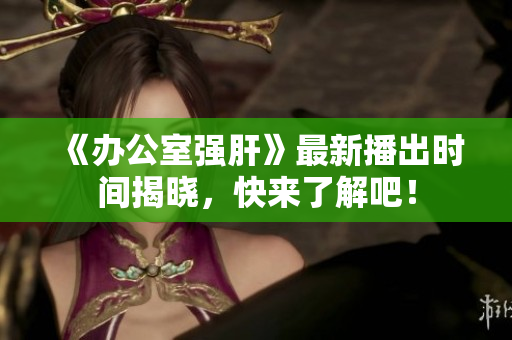 《办公室强肝》最新播出时间揭晓，快来了解吧！