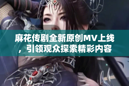 麻花传剧全新原创MV上线，引领观众探索精彩内容