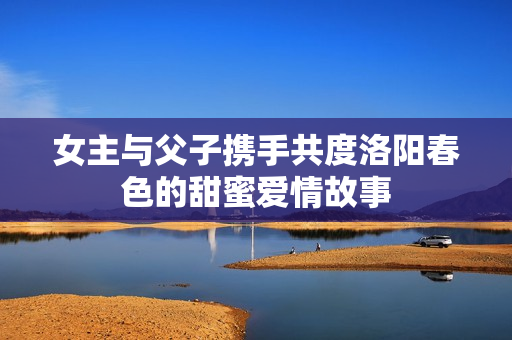女主与父子携手共度洛阳春色的甜蜜爱情故事