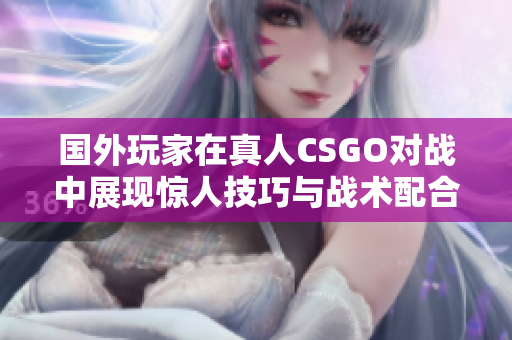 国外玩家在真人CSGO对战中展现惊人技巧与战术配合