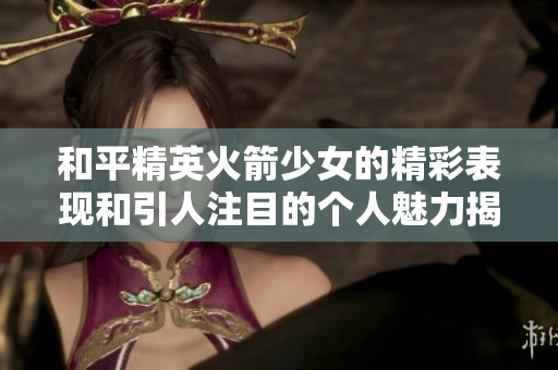 和平精英火箭少女的精彩表现和引人注目的个人魅力揭秘