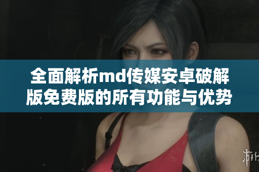 全面解析md传媒安卓破解版免费版的所有功能与优势