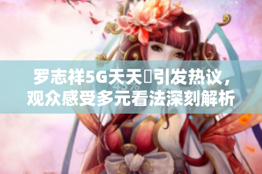 罗志祥5G天天奭引发热议，观众感受多元看法深刻解析