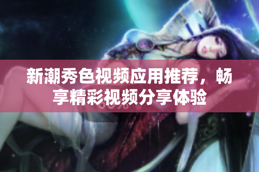 新潮秀色视频应用推荐，畅享精彩视频分享体验