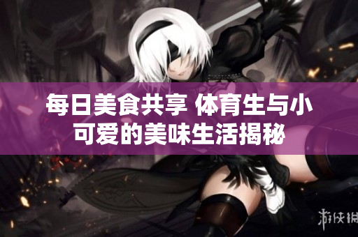 每日美食共享 体育生与小可爱的美味生活揭秘
