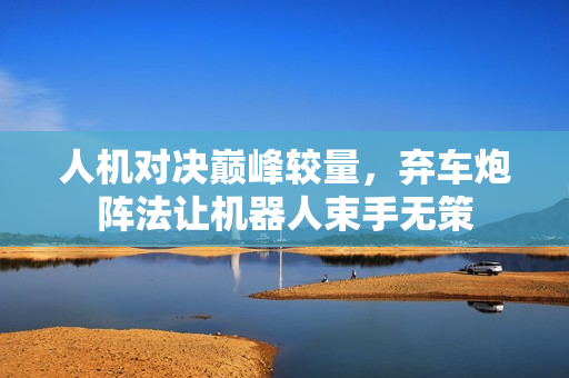 人机对决巅峰较量，弃车炮阵法让机器人束手无策