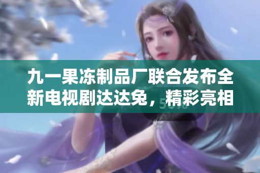 九一果冻制品厂联合发布全新电视剧达达兔，精彩亮相引关注