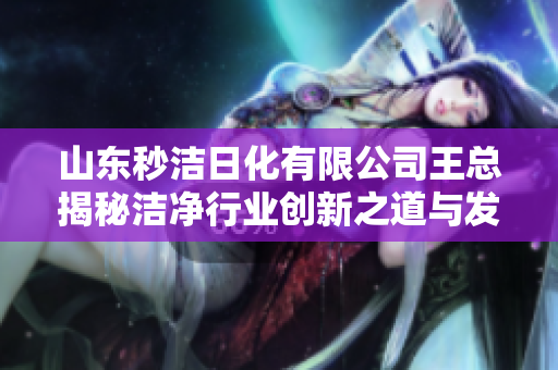 山东秒洁日化有限公司王总揭秘洁净行业创新之道与发展战略