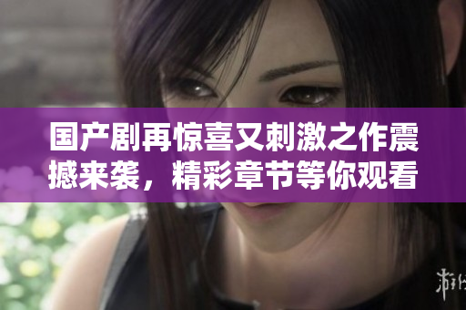国产剧再惊喜又刺激之作震撼来袭，精彩章节等你观看