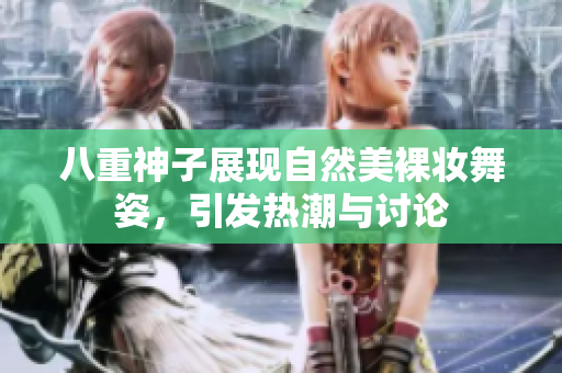 八重神子展现自然美裸妆舞姿，引发热潮与讨论