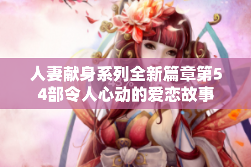 人妻献身系列全新篇章第54部令人心动的爱恋故事