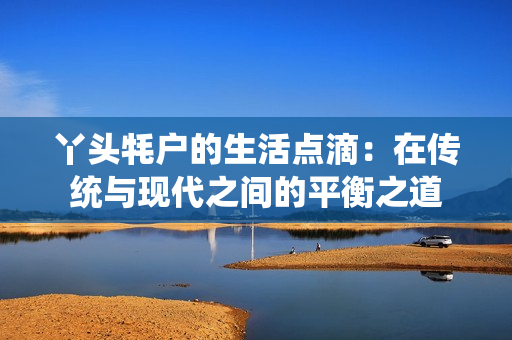 丫头牦户的生活点滴：在传统与现代之间的平衡之道